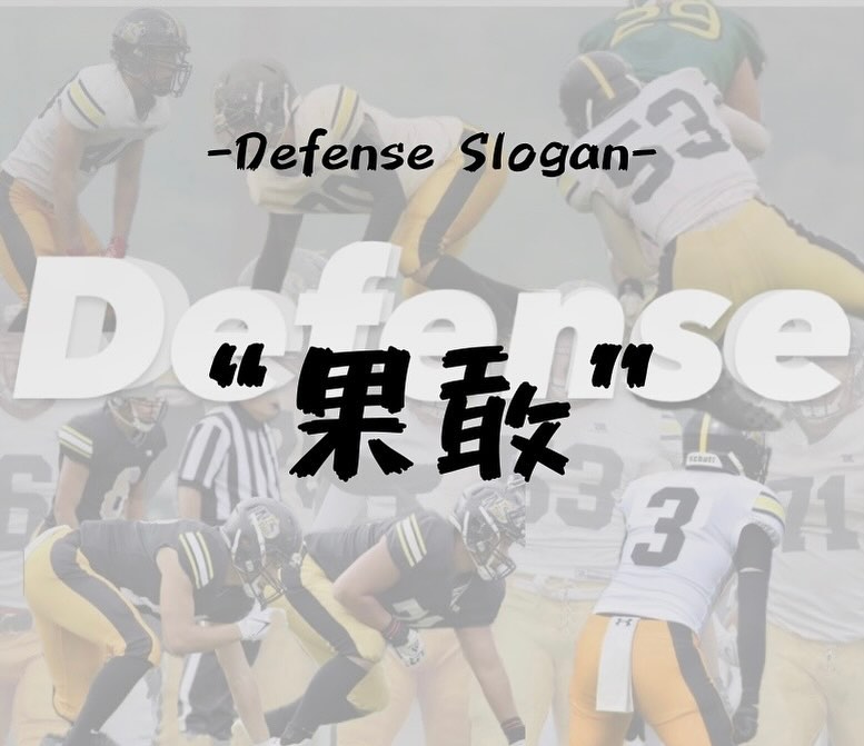 【スローガン紹介】

-??????? ??????-

"果敢"

意味:決断力に富み、大胆なこと

Defense は OffenseのPlayが始まってから動き出すため、判断力と思い切りの良さが重要になります。Play理解、Assignment理解を深めることで、判断力と大胆さを武器に戦います。

#