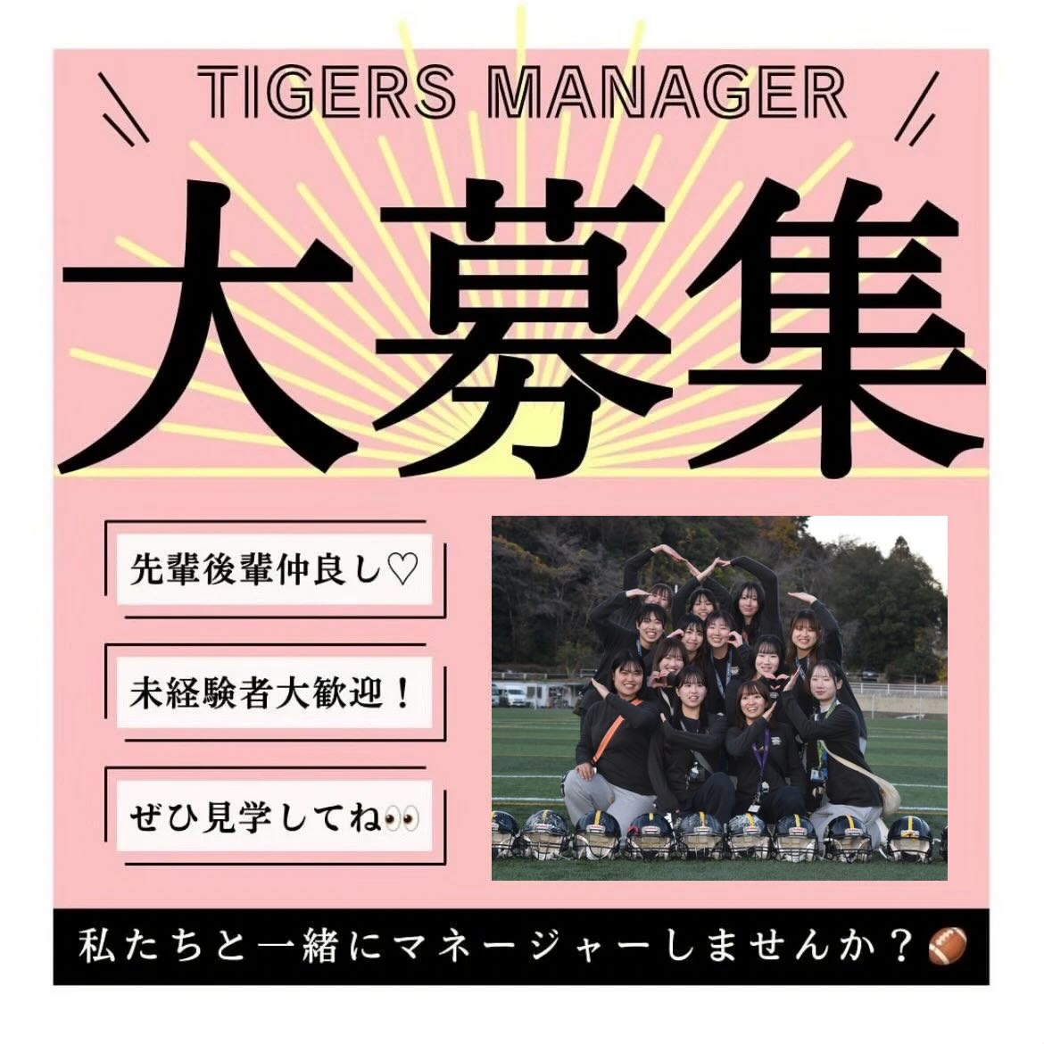 【マネージャー大募集】

「マネージャーやったことないしな…」
「マネージャーって応援してるだけ？」
なんて思っているそこのあなた！
マネージャーがチームの成長を促していると言っても過言ではないくらい、マネージャーの役割は大きいんです

マネージャー未経験でもなんの問題もなし！優しくて可愛い先輩マネージャーがあなたを敏腕マネージャーへと成長させてくれます

最後の青春、私たちと一緒にTIGERSマネージャーとして過ごしませんか？


ｰｰｰｰｰｰｰ

見学・体験いつでもお待ちしています🏻
1人でも、お友だちとでも、途中参加・退出ももちろんOKです！見学の場合は私服で、体験の場合はぜひ動きやすい格好でお越しください！動きやすい服がない場合は貸出も行います
※練習日時は変更する場合があります。見学・体験を希望する方はぜひDMへご連絡ください！
春休み期間練習（3/10~3/31）
晴天時：五十嵐キャンパス サッカー・ラグビー場
雨天時：※練習時間、練習場所が変わる可能性があります。見学・体験希望の方はDMまでお問い合わせお願いいたします！🏻‍♀️
日時：火〜木曜・土日9:00~12:00

質問などもDMでいつでも受け付けています！
アメフト部のことだけでなく新生活に関することなど、どんな些細なことでもお気軽にご連絡ください！