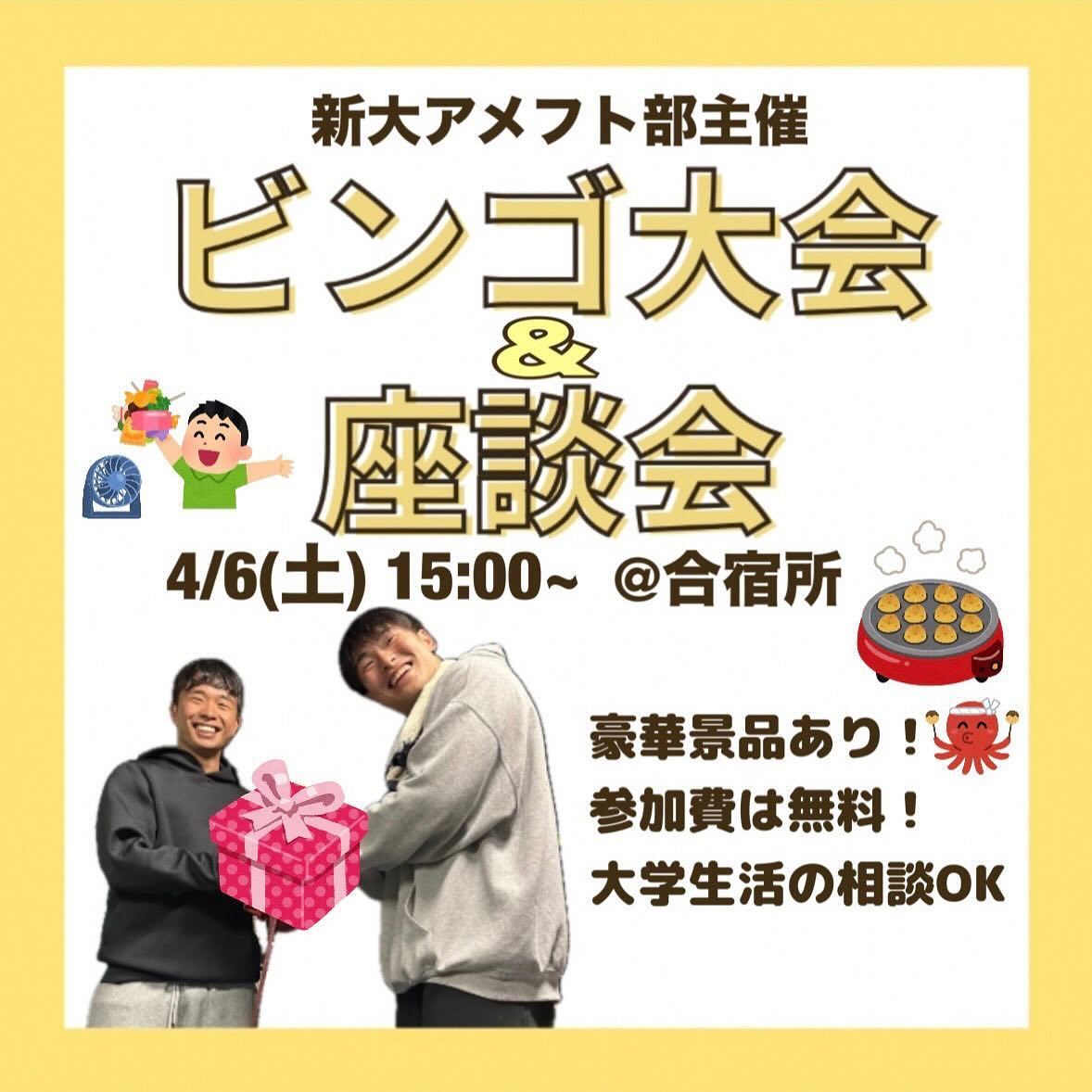 【ビンゴ大会＆座談会】

4/6(土)15:00~ @新潟大学合宿所

毎年大盛況のビンゴ大会を今年も行います！
大学生活が潤うこと間違いなしの豪華景品が盛り沢山！

座談会では現役新大生のアメフト部員が、新生活のお悩みを全力でサポート
新生活不安なことを直接先輩に聞けるチャンス！
レポートの書き方、パソコンの使い方、バイトなど
どんな些細なことでも大丈夫！！

ぜひアメフト部の新歓に参加してみませんか🏻
同じ学部の友達もできるかも！

途中参加・退出OK！参加費はもちろん無料！
終了後はご飯に連れて行ってもらえるよ

参加連絡はDMまで！飛び入り参加も大歓迎🏻
会場の合宿所までは、部員がご案内します！
集合場所は当日のストーリーにて告知するので要チェック

┈┈┈┈┈┈┈┈┈

アメフト部への見学・体験いつでもお待ちしています🏻
1人でも、お友だちとでも、途中参加・退出ももちろんOKです！見学の場合は私服で、体験の場合はぜひ動きやすい格好でお越しください！
※練習日時は変更する場合があります。見学・体験を希望する方はぜひDMへご連絡ください

新歓期間練習
晴天時：五十嵐キャンパス サッカー・ラグビー場
雨天時：五十嵐キャンパス第2体育館Bフロア
日時：水~金　17:00~
　　　土日　9:00~12:00

質問などもDM・ハイライトの質問箱でいつでも受け付けています！
アメフト部のことだけでなく新生活に関することなど、どんな些細なことでもお気軽にご連絡ください🏻

 #