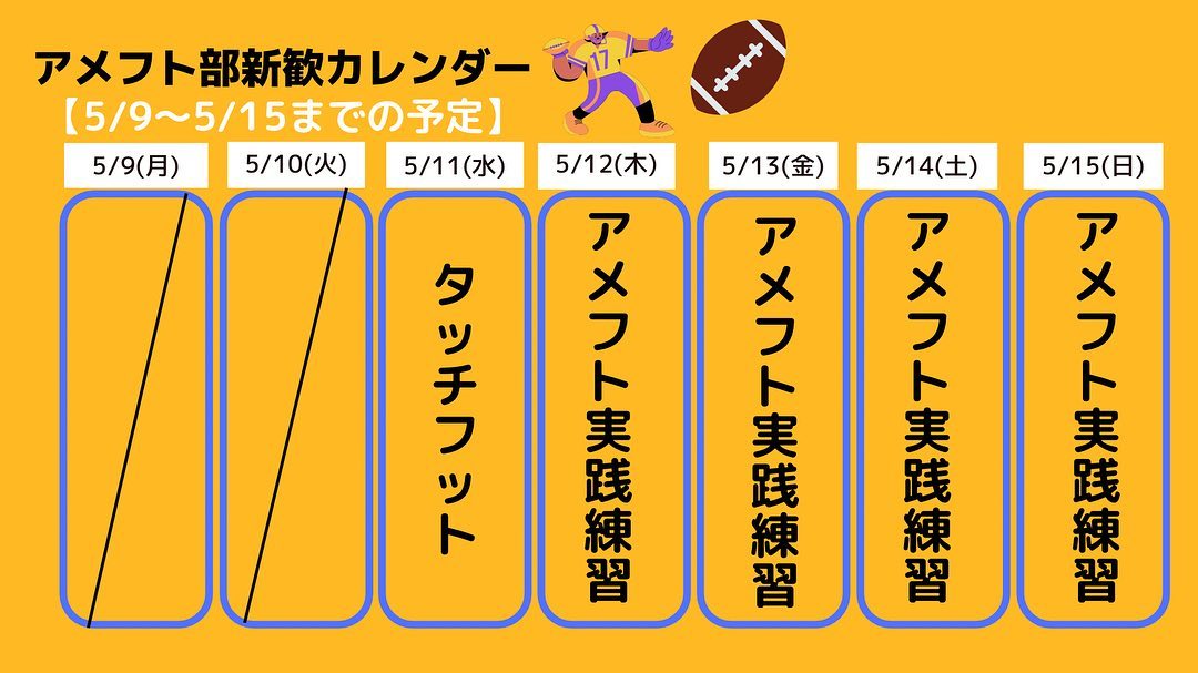 今週(5/9-5/15)の予定です！
今週はアメフトの練習を実際に見る機会が沢山あります！
アメフト初めての一年生も見るだけでなく、一緒に参加してくれています！

ぜひ一度グラウンドへお越しください

皆さんとお会いできるのを部員一同お待ちしてます️

本日は17時よりタッチフットを行います
GW明け、体動かしたいなぁ〜！って人やまだまだ部活迷ってる…っていう人も大歓迎です！

サッカー・ラグビー場でお待ちしています